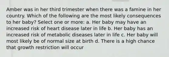 Amber was in her third trimester when there was a famine in her country. Which of the following are the most likely consequences to her baby? Select one or more: a. Her baby may have an increased risk of heart disease later in life b. Her baby has an increased risk of metabolic diseases later in life c. Her baby will most likely be of normal size at birth d. There is a high chance that growth restriction will occur