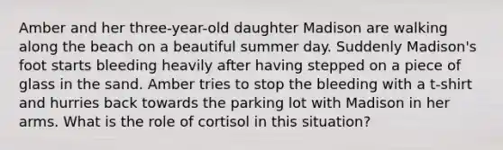 Amber and her three-year-old daughter Madison are walking along the beach on a beautiful summer day. Suddenly Madison's foot starts bleeding heavily after having stepped on a piece of glass in the sand. Amber tries to stop the bleeding with a t-shirt and hurries back towards the parking lot with Madison in her arms. What is the role of cortisol in this situation?