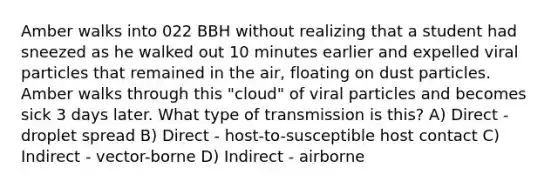 Amber walks into 022 BBH without realizing that a student had sneezed as he walked out 10 minutes earlier and expelled viral particles that remained in the air, floating on dust particles. Amber walks through this "cloud" of viral particles and becomes sick 3 days later. What type of transmission is this? A) Direct - droplet spread B) Direct - host-to-susceptible host contact C) Indirect - vector-borne D) Indirect - airborne