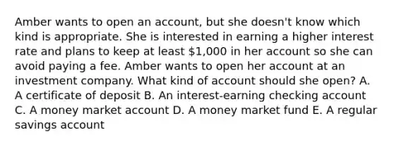 Amber wants to open an account, but she doesn't know which kind is appropriate. She is interested in earning a higher interest rate and plans to keep at least 1,000 in her account so she can avoid paying a fee. Amber wants to open her account at an investment company. What kind of account should she open? A. A certificate of deposit B. An interest-earning checking account C. A money market account D. A money market fund E. A regular savings account