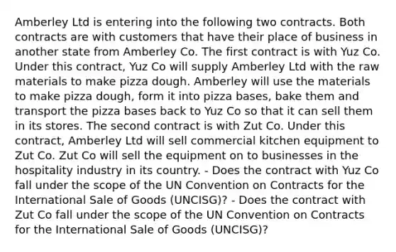 Amberley Ltd is entering into the following two contracts. Both contracts are with customers that have their place of business in another state from Amberley Co. The first contract is with Yuz Co. Under this contract, Yuz Co will supply Amberley Ltd with the raw materials to make pizza dough. Amberley will use the materials to make pizza dough, form it into pizza bases, bake them and transport the pizza bases back to Yuz Co so that it can sell them in its stores. The second contract is with Zut Co. Under this contract, Amberley Ltd will sell commercial kitchen equipment to Zut Co. Zut Co will sell the equipment on to businesses in the hospitality industry in its country. - Does the contract with Yuz Co fall under the scope of the UN Convention on Contracts for the International Sale of Goods (UNCISG)? - Does the contract with Zut Co fall under the scope of the UN Convention on Contracts for the International Sale of Goods (UNCISG)?