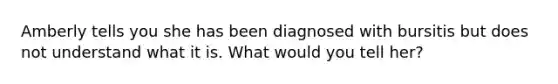 Amberly tells you she has been diagnosed with bursitis but does not understand what it is. What would you tell her?