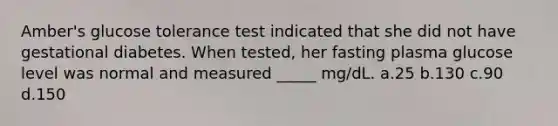 Amber's glucose tolerance test indicated that she did not have gestational diabetes. When tested, her fasting plasma glucose level was normal and measured _____ mg/dL. a.25 b.130 c.90 d.150