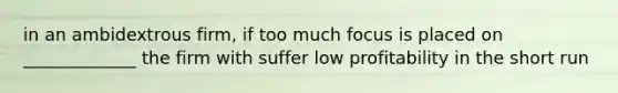 in an ambidextrous firm, if too much focus is placed on _____________ the firm with suffer low profitability in the short run