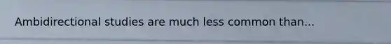 Ambidirectional studies are much less common than...