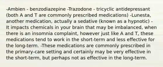 -Ambien - benzodiazepine -Trazodone - tricyclic antidepressant (both A and T are commonly prescribed medications) -Lunesta, another medication, actually a sedative (known as a hypnotic) - It impacts chemicals in your brain that may be imbalanced, when there is an insomnia complaint, however just like A and T, these medications tend to work in the short-term and less effective for the long-term. -These medications are commonly prescribed in the primary-care setting and certainly may be very effective in the short-term, but perhaps not as effective in the long-term.