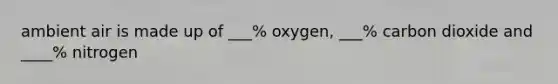 ambient air is made up of ___% oxygen, ___% carbon dioxide and ____% nitrogen