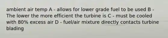 ambient air temp A - allows for lower grade fuel to be used B - The lower the more efficient the turbine is C - must be cooled with 80% excess air D - fuel/air mixture directly contacts turbine blading