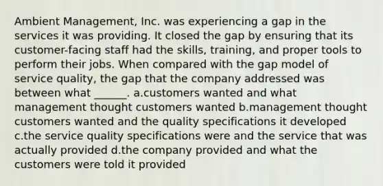 Ambient Management, Inc. was experiencing a gap in the services it was providing. It closed the gap by ensuring that its customer-facing staff had the skills, training, and proper tools to perform their jobs. When compared with the gap model of service quality, the gap that the company addressed was between what ______. a.customers wanted and what management thought customers wanted b.management thought customers wanted and the quality specifications it developed c.the service quality specifications were and the service that was actually provided d.the company provided and what the customers were told it provided