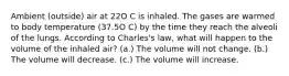 Ambient (outside) air at 22O C is inhaled. The gases are warmed to body temperature (37.5O C) by the time they reach the alveoli of the lungs. According to Charles's law, what will happen to the volume of the inhaled air? (a.) The volume will not change. (b.) The volume will decrease. (c.) The volume will increase.