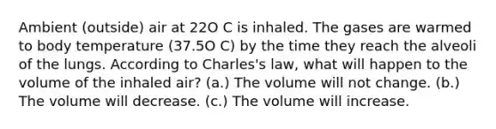 Ambient (outside) air at 22O C is inhaled. The gases are warmed to body temperature (37.5O C) by the time they reach the alveoli of the lungs. According to Charles's law, what will happen to the volume of the inhaled air? (a.) The volume will not change. (b.) The volume will decrease. (c.) The volume will increase.