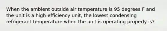 When the ambient outside air temperature is 95 degrees F and the unit is a high-efficiency unit, the lowest condensing refrigerant temperature when the unit is operating properly is?