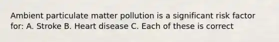 Ambient particulate matter pollution is a significant risk factor for: A. Stroke B. Heart disease C. Each of these is correct