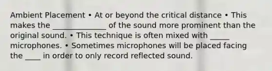 Ambient Placement • At or beyond the critical distance • This makes the ______________ of the sound more prominent than the original sound. • This technique is often mixed with _____ microphones. • Sometimes microphones will be placed facing the ____ in order to only record reflected sound.