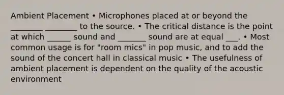 Ambient Placement • Microphones placed at or beyond the ________ ________ to the source. • The critical distance is the point at which ______ sound and _______ sound are at equal ___. • Most common usage is for "room mics" in pop music, and to add the sound of the concert hall in classical music • The usefulness of ambient placement is dependent on the quality of the acoustic environment