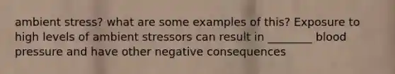 ambient stress? what are some examples of this? Exposure to high levels of ambient stressors can result in ________ blood pressure and have other negative consequences