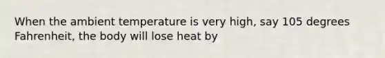 When the ambient temperature is very high, say 105 degrees Fahrenheit, the body will lose heat by