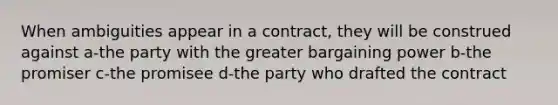 When ambiguities appear in a contract, they will be construed against a-the party with the greater bargaining power b-the promiser c-the promisee d-the party who drafted the contract