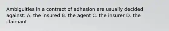 Ambiguities in a contract of adhesion are usually decided against: A. the insured B. the agent C. the insurer D. the claimant