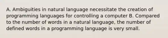 A. Ambiguities in natural language necessitate the creation of programming languages for controlling a computer B. Compared to the number of words in a natural language, the number of defined words in a programming language is very small.