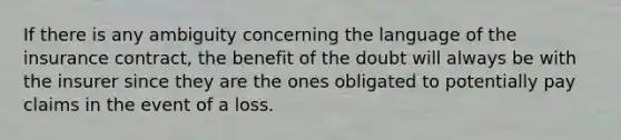 If there is any ambiguity concerning the language of the insurance contract, the benefit of the doubt will always be with the insurer since they are the ones obligated to potentially pay claims in the event of a loss.