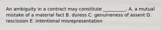 An ambiguity in a contract may constitute​ __________. A. a mutual mistake of a material fact B. duress C. genuineness of assent D. rescission E. intentional misrepresentation