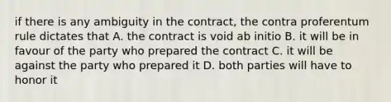 if there is any ambiguity in the contract, the contra proferentum rule dictates that A. the contract is void ab initio B. it will be in favour of the party who prepared the contract C. it will be against the party who prepared it D. both parties will have to honor it