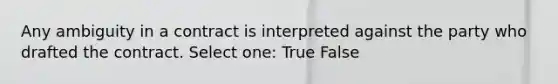 Any ambiguity in a contract is interpreted against the party who drafted the contract. Select one: True False