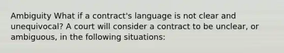 Ambiguity What if a contract's language is not clear and unequivocal? A court will consider a contract to be unclear, or ambiguous, in the following situations: