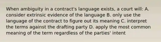 When ambiguity in a contract's language exists, a court will: A. consider extrinsic evidence of the language B. only use the language of the contract to figure out its meaning C. interpret the terms against the drafting party D. apply the most common meaning of the term regardless of the parties' intent