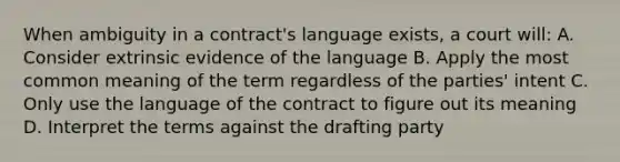 When ambiguity in a contract's language exists, a court will: A. Consider extrinsic evidence of the language B. Apply the most common meaning of the term regardless of the parties' intent C. Only use the language of the contract to figure out its meaning D. Interpret the terms against the drafting party