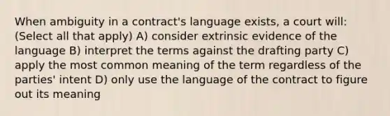 When ambiguity in a contract's language exists, a court will: (Select all that apply) A) consider extrinsic evidence of the language B) interpret the terms against the drafting party C) apply the most common meaning of the term regardless of the parties' intent D) only use the language of the contract to figure out its meaning