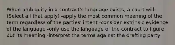 When ambiguity in a contract's language exists, a court will: (Select all that apply) -apply the most common meaning of the term regardless of the parties' intent -consider extrinsic evidence of the language -only use the language of the contract to figure out its meaning -interpret the terms against the drafting party