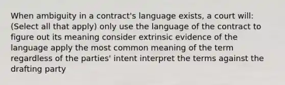 When ambiguity in a contract's language exists, a court will: (Select all that apply) only use the language of the contract to figure out its meaning consider extrinsic evidence of the language apply the most common meaning of the term regardless of the parties' intent interpret the terms against the drafting party