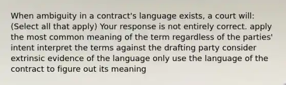 When ambiguity in a contract's language exists, a court will: (Select all that apply) Your response is not entirely correct. apply the most common meaning of the term regardless of the parties' intent interpret the terms against the drafting party consider extrinsic evidence of the language only use the language of the contract to figure out its meaning