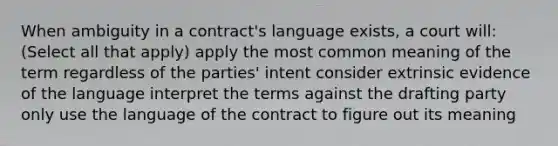 When ambiguity in a contract's language exists, a court will: (Select all that apply) apply the most common meaning of the term regardless of the parties' intent consider extrinsic evidence of the language interpret the terms against the drafting party only use the language of the contract to figure out its meaning