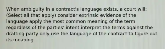 When ambiguity in a contract's language exists, a court will: (Select all that apply) consider extrinsic evidence of the language apply the most common meaning of the term regardless of the parties' intent interpret the terms against the drafting party only use the language of the contract to figure out its meaning