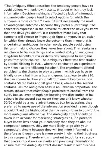 "The Ambiguity Effect describes the tendency people have to avoid options with unknown results, or about which they lack information. Decision-making is affected by lack of information and ambiguity: people tend to select options for which the outcome is more certain ? even if it isn't necessarily the most advantageous outcome - because they prefer surer things. The concept is expressed in the proverb: ""Better the devil you know than the devil you don't"". It is therefore more likely that someone will choose to invest their time or money in an action for which they already know the outcome than in one that is uncertain or ambiguous. In other words, people avoid doing things or making choices they know less about. This results in a reluctance to try new things and a limited ability to recognise long-term benefits of riskier decisions compared to marginal gains from safer choices. The Ambiguity Effect was first studied by Daniel Ellsberg in 1961, where he conducted an experiment now known as the "Ellsberg Paradox". The experiment offered participants the chance to play a game in which you have to blindly draw a ball from a box and guess its colour to win 20. You can choose to draw your ball from one of two boxes: one contains 50 red balls and 50 green balls, whereas the second contains 100 red and green balls in an unknown proportion. The results showed that most people preferred to choose from the 50/50 box as, even though not knowing the distribution of ball colours in the second box meant they couldn't know whether 50/50 would be a more advantageous box for guessing, they preferred to make use of the information provided - even though it couldn't aid the likelihood of them winning - than to go with the more ambiguous alternative. The Ambiguity Effect should be taken in to account for marketing strategies as, if a potential buyer knows less about your company than they do about a competitor company, they are more likely to go with your competitor, simply because they will feel more informed and therefore as though there is more surety in giving their business to this company. Therefore it is important to opt for a strategy that places importance on clarity and providing information to ensure that the Ambiguity Effect doesn't result in lost business.