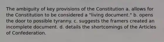 The ambiguity of key provisions of the Constitution a. allows for the Constitution to be considered a "living document." b. opens the door to possible tyranny. c. suggests the framers created an incomplete document. d. details the shortcomings of the Articles of Confederation.