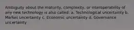 Ambiguity about the maturity, complexity, or interoperability of any new technology is also called: a. Technological uncertainty b. Market uncertainty c. Economic uncertainty d. Governance uncertainty