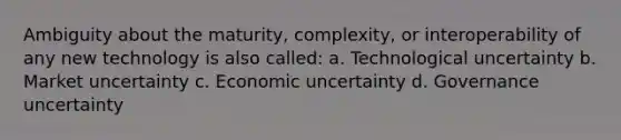 Ambiguity about the maturity, complexity, or interoperability of any new technology is also called: a. Technological uncertainty b. Market uncertainty c. Economic uncertainty d. Governance uncertainty