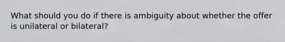 What should you do if there is ambiguity about whether the offer is unilateral or bilateral?