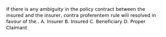 If there is any ambiguity in the policy contract between the insured and the insurer, contra proferentem rule will resolved in favour of the . A. Insurer B. Insured C. Beneficiary D. Proper Claimant