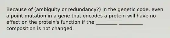 Because of (ambiguity or redundancy?) in the genetic code, even a point mutation in a gene that encodes a protein will have no effect on the protein's function if the _________ __________ composition is not changed.