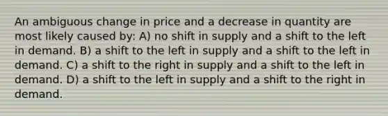 An ambiguous change in price and a decrease in quantity are most likely caused by: A) no shift in supply and a shift to the left in demand. B) a shift to the left in supply and a shift to the left in demand. C) a shift to the right in supply and a shift to the left in demand. D) a shift to the left in supply and a shift to the right in demand.