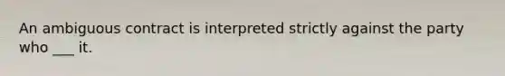 An ambiguous contract is interpreted strictly against the party who ___ it.