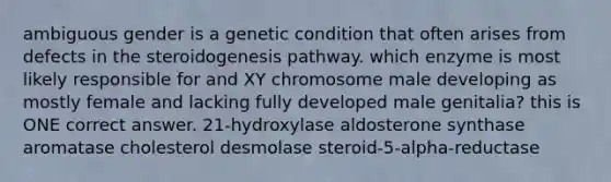 ambiguous gender is a genetic condition that often arises from defects in the steroidogenesis pathway. which enzyme is most likely responsible for and XY chromosome male developing as mostly female and lacking fully developed male genitalia? this is ONE correct answer. 21-hydroxylase aldosterone synthase aromatase cholesterol desmolase steroid-5-alpha-reductase