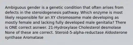 Ambiguous gender is a genetic condition that often arises from defects in the steroidogenesis pathway. Which enzyme is most likely responsible for an XY chromosome male developing as mostly female and lacking fully developed male genitalia? There is ONE correct asnwer. 21-Hydroxylase Cholesterol desmolase None of these are correct. Steroid-5-alpha-reductase Aldosterone synthase Aromatase