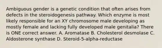 Ambiguous gender is a genetic condition that often arises from defects in the steroidogenesis pathway. Which enzyme is most likely responsible for an XY chromosome male developing as mostly female and lacking fully developed male genitalia? There is ONE correct answer. A. Aromatase B. Cholesterol desmolase C. Aldosterone synthase D. Steroid-5-alpha-reductase