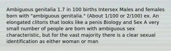 Ambiguous genitalia 1.7 in 100 births Intersex Males and females born with "ambiguous genitalia." (About 1/100 or 2/100) ex. An elongated clitoris that looks like a penis Biology and Sex A very small number of people are born with ambiguous sex characteristic, but for the vast majority there is a clear sexual identification as either woman or man